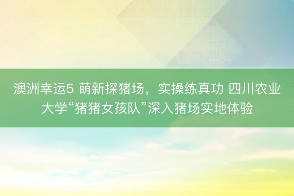 澳洲幸运5 萌新探猪场，实操练真功 四川农业大学“猪猪女孩队”深入猪场实地体验